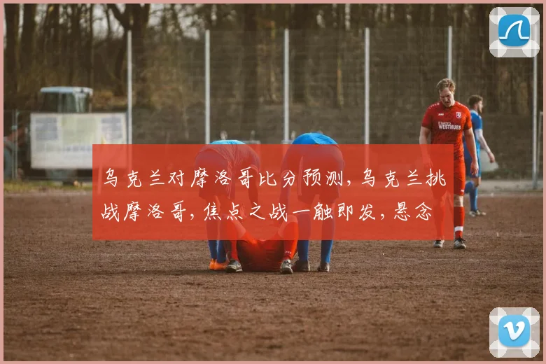 乌克兰对摩洛哥比分预测,乌克兰挑战摩洛哥,焦点之战一触即发,悬念迭起