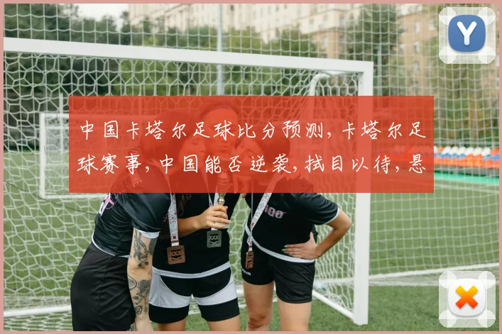 中国卡塔尔足球比分预测,卡塔尔足球赛事,中国能否逆袭,拭目以待,悬念重重,一触即发。