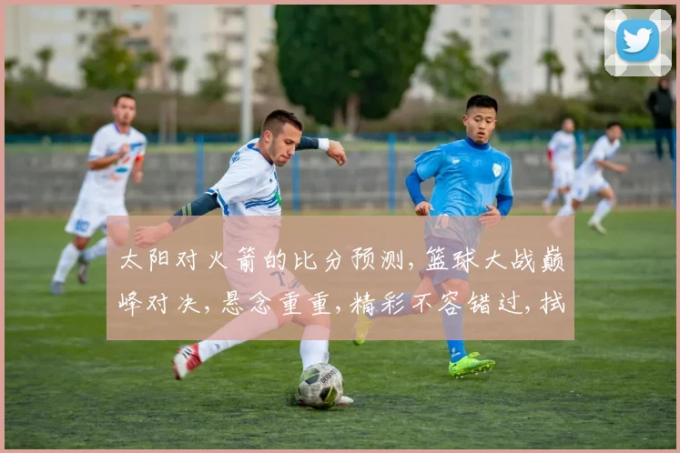 太阳对火箭的比分预测,篮球大战巅峰对决,悬念重重,精彩不容错过,拭目以待