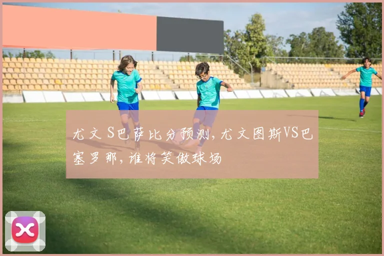尤文 S巴萨比分预测,尤文图斯VS巴塞罗那,谁将笑傲球场